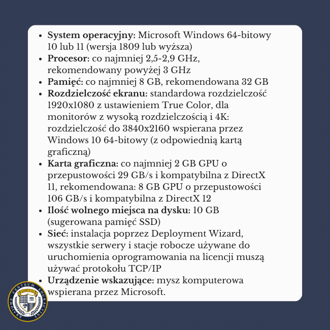 Granatowe tło i napis na środku: System operacyjny: Microsoft Windows 64-bitowy 10 lub 11 (wersja 1809 lub wyższa)Procesor: co najmniej 2,5-2,9 GHz, rekomendowany powyżej 3 GHz Pamięć: co najmniej 8 GB, rekomendowana 32 GB Rozdzielczość ekranu: standardowa rozdzielczość 1920x1080 z ustawieniem True Color, dla monitorów z wysoką rozdzielczością i 4K: rozdzielczość do 3840x2160 wspierana przez Windows 10 64-bitowy (z odpowiednią kartą graficzną) Karta graficzna: co najmniej 2 GB GPU o przepustowości 29 GB/s i kompatybilna z DirectX 11, rekomendowana: 8 GB GPU o przepustowości 106 GB/s i kompatybilna z DirectX 12 Ilość wolnego miejsca na dysku: 10 GB (sugerowana pamięć SSD) Sieć: instalacja poprzez Deployment Wizard, wszystkie serwery i stacje robocze używane do uruchomienia oprogramowania na licencji muszą używać protokołu TCP/IP Urządzenie wskazujące: mysz komputerowa wspierana przez Microsoft.