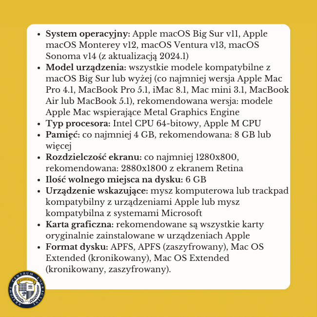 Żółte tło i napis na środku: System operacyjny: Apple macOS Big Sur v11 (z aktualizacją 2021.1), Apple macOS Monterey v12, macOS Ventura v13, macOS Sonoma v14 (z aktualizacją 2024.1)Model urządzenia: wszystkie modele kompatybilne z macOS Big Sur lub wyżej (co najmniej wersja Apple Mac Pro 4.1, MacBook Pro 5.1, iMac 8.1, Mac mini 3.1, MacBook Air lub MacBook 5.1), rekomendowana wersja: modele Apple Mac wspierające Metal Graphics Engine Typ procesora: Intel CPU 64-bitowy, Apple M CPU Pamięć: co najmniej 4 GB, rekomendowana: 8 GB lub więcej Rozdzielczość ekranu: co najmniej 1280x800, rekomendowana: 2880x1800 z ekranem Retina Ilość wolnego miejsca na dysku: 6 GB Urządzenie wskazujące: mysz komputerowa lub trackpad kompatybilny z urządzeniami Apple lub mysz kompatybilna z systemami Microsoft Karta graficzna: rekomendowane są wszystkie karty oryginalnie zainstalowane w urządzeniach Apple Format dysku: APFS, APFS (zaszyfrowany), Mac OS Extended (kronikowany), Mac OS Extended (kronikowany, zaszyfrowany).